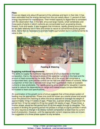 Fibre
Emus can digest only about 20 percent of the cellulose and lignin in their diet. It has
been estimated that the energy derived from this can satisfy about 11 percent of their
energy requirement for maintenance. Their limited capacity to digest fibre is consistent
with the observation that, in the wild, emus eat large insects, small vertebrates and
those parts of plants in which nutrients are concentrated such as growing shoots,
flowers, fruits and seeds. It also suggests that immature, rapidly growing emus should
be fed diets relatively low in fibre and similar in nature to conventional poultry grower
diets. Some fibre is necessary to promote healthy gut function but in nutritional terms its
value is low.
Feeding & Watering
Supplying nutritional requirements
The ability to supply the nutritional requirements of emus depends on the feed
composition, that is, the concentrations of the essential nutrients in the feed and the
amount of feed consumed by the birds. When all of the emus' diet comprises a
compounded feed, quite precise control can be had over their intake of nutrients. When
a proportion of their diet is derived from range their quantitative intake of available
nutrients is less predictable. For rapidly growing emus destined for slaughter it seems
logical to reduce the dependence on range and instead supply compounded diets
formulated to least cost specifications.
An examination of the growth curve of emus suggests that a three-phase system of
feeding may be appropriate. Phase one could be known as a starter phase and would
cover the period from hatching to when the emus attained an average live weight of
approximately 10 kg (14 weeks of age). Phase two, a grower phase, would cover the
period from 10 kg live weight to 25 kg live weight (34 weeks of age). Phase three, a
finisher phase, would be that period from 25 kg live weight through to slaughter. The
purpose of dividing the growing period into phases is simply to signify periods in which
the emu requires a change in its dietary nutrient composition to best meet its current
level of production. However, until the appropriate nutrient response data are known,
the suggestion of a three phase system is only tentative.
http://www.growelagrovet.com
https://www.facebook.com/growelagrovet
 