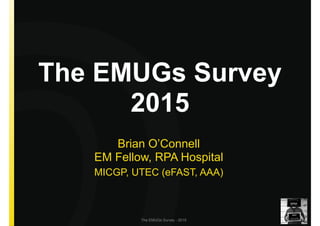 The EMUGs Survey - 2015
The EMUGs Survey  
2015
Brian O’Connell 
EM Fellow, RPA Hospital
MICGP, UTEC (eFAST, AAA)
 