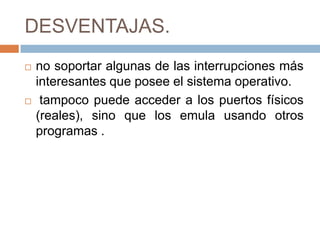 DESVENTAJAS.
   no soportar algunas de las interrupciones más
    interesantes que posee el sistema operativo.
    tampoco puede acceder a los puertos físicos
    (reales), sino que los emula usando otros
    programas .
 
