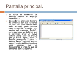 Pantalla principal.
   Es donde se escribirán los
    archivos fuentes en lenguaje
    ensamblador,
   Se puede ver una barra de menú
    de Windows con sus opciones
    file, edit, etc. pero también vera
    unas opciones poco usuales
    como assembler, emulator, etc.
    propias del emulador. También
    se ve una serie de botones que
    le permitirán crear un nuevo
    archivo (new), abrir un archivo
    que ya existe (open), abrir un
    ejemplo (examples), compilar un
    archivo fuente (compile), emular
    un archivo ejecutable (emulate) y
    otras       opciones    que     ira
    descubriendo a medida que se
    familiarice con el programa.
 