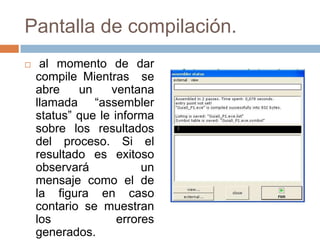 Pantalla de compilación.
    al momento de dar
    compile Mientras se
    abre    un    ventana
    llamada “assembler
    status” que le informa
    sobre los resultados
    del proceso. Si el
    resultado es exitoso
    observará            un
    mensaje como el de
    la figura en caso
    contario se muestran
    los             errores
    generados.
 