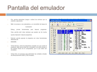 Pantalla del emulador
   File, permite administrar (cargar o salvar) los archivos que va
    creando o ejecutando

   Math, da acceso a una calculadora y un convertidor de basas de

                               numeración.

    Debug,    provee    herramientas     para    depurar    programas.

    View, permite abrir otras ventanas que pueden ser de mucha

    ayuda al ejecutar o depurar programas.

   External, permite ejecutar el programa con otras herramientas
    diferentes del
   EMU8086.


   Virtual devices, activa los dispositivos virtuales con que cuenta el
    programa, dado que se trata de un emulador no se tiene acceso a
    los puertos físicos de la computadora, por lo que estos son
    simulados.





   Virtual drive, da opciones para administrar las unidades virtuales
    de almacenamiento (HDD y FDD virtuales).
 