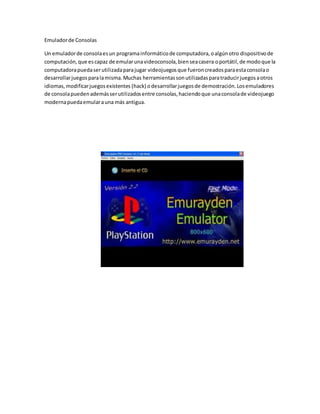 Emuladorde Consolas
Un emuladorde consolaesun programainformáticode computadora,oalgúnotro dispositivode
computación,que escapaz de emularunavideoconsola,bienseacasera oportátil,de modoque la
computadorapuedaserutilizadaparajugar videojuegosque fueroncreadosparaestaconsolao
desarrollarjuegosparalamisma.Muchas herramientassonutilizadasparatraducirjuegosaotros
idiomas,modificarjuegosexistentes (hack) odesarrollarjuegosde demostración.Losemuladores
de consolapuedenademásserutilizadosentre consolas,haciendoque unaconsolade videojuego
modernapuedaemularauna más antigua.
 