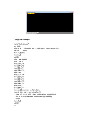Código del Ejemplo
name "Hola Mundo"
org 100h
mov ax, 3 ; text mode 80x25, 16 colors, 8 pages (ah=0, al=3)
int 10h ; do it!
mov ax, 1003h
mov bx, 0
int 10h
mov ax, 0b800h
mov ds, ax
mov [02h], 'H'
mov [04h], 'O'
mov [06h], 'l'
mov [08h], 'a'
mov [0ah], ','
mov [0ch], 'M'
mov [0eh], 'u'
mov [10h], 'n'
mov [12h], 'd'
mov [14h], 'o'
mov [16h], '!'
mov [18h], '!'
mov cx, 12 ; number of characters.
mov di, 03h ; start from byte after 'h'
c: mov [di], 11101100b ; light red(1100) on yellow(1110)
add di, 2 ; skip over next ascii code in vga memory.
loop c
mov ah, 0
int 16h
ret
 