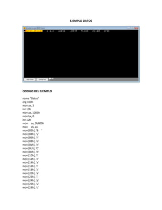 EJEMPLO DATOS
CODIGO DEL EJEMPLO
name "Datos"
org 100h
mov ax, 3
int 10h
mov ax, 1003h
mov bx, 0
int 10h
mov ax, 0b800h
mov ds, ax
mov [02h], 'B '
mov [04h], 'y'
mov [06h], 'r'
mov [08h], 'o'
mov [0ah], 'n'
mov [0ch], 'C'
mov [0eh], 'h'
mov [10h], 'i'
mov [12h], 'c'
mov [14h], 'a'
mov [16h], 'i'
mov [18h], 'z'
mov [20h], 'a'
mov [22h], ','
mov [24h], 'p'
mov [26h], 'u'
mov [28h], 'c'
 