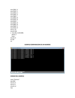 mov [30h], 'e'
mov [32h], 's'
mov [34h], 'I,'
mov [36h], '1'
mov [38h], ','
mov [40h], '0'
mov [42h], '4'
mov [44h], ','
mov [46h], '2'
mov [48h], '0'
mov [50h], '1'
mov [52h], '4'
mov cx, 41
mov di, 03h
c: mov [di], 11101100b
add di, 2
loop c
mov ah, 0
int 16h
ret
EJEMPLO COMPARACION DE UN NUMERO
CODIGO DEL EJEMPLO
name "Numero"
org 100h
mov ah, 4
mov al, 4
cmp ah, al
nop
 