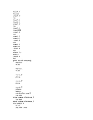 mov ah, 4
mov al, 3
cmp ah, al
nop
mov ah, 1
mov al, -5
cmp ah, al
nop
mov ah, 1
mov al, 251
cmp ah, al
nop
mov ah, -3
mov al, -2
cmp ah, al
nop
mov ah, -2
mov al, -3
cmp ah, al
nop
mov ah, 255
mov al, 1
cmp ah, al
nop
game: mov dx, offset msg1
mov ah, 9
int 21h
mov ah, 1
int 21h
cmp al, '0'
jb stop
cmp al, '9'
ja stop
cmp al, '7'
jb below
ja above
mov dx, offset equal_7
jmp print
below: mov dx, offset below_7
jmp print
above: mov dx, offset above_7
print: mov ah, 9
int 21h
jmp game ; loop.
 