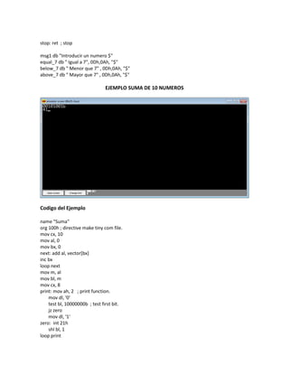 stop: ret ; stop
msg1 db "Introducir un numero $"
equal_7 db " Igual a 7", 0Dh,0Ah, "$"
below_7 db " Menor que 7" , 0Dh,0Ah, "$"
above_7 db " Mayor que 7" , 0Dh,0Ah, "$"
EJEMPLO SUMA DE 10 NUMEROS
Codigo del Ejemplo
name "Suma"
org 100h ; directive make tiny com file.
mov cx, 10
mov al, 0
mov bx, 0
next: add al, vector[bx]
inc bx
loop next
mov m, al
mov bl, m
mov cx, 8
print: mov ah, 2 ; print function.
mov dl, '0'
test bl, 10000000b ; test first bit.
jz zero
mov dl, '1'
zero: int 21h
shl bl, 1
loop print
 