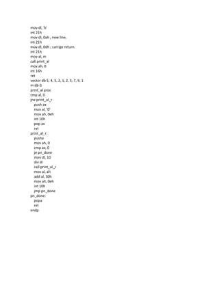 mov dl, 'b'
int 21h
mov dl, 0ah ; new line.
int 21h
mov dl, 0dh ; carrige return.
int 21h
mov al, m
call print_al
mov ah, 0
int 16h
ret
vector db 5, 4, 5, 2, 1, 2, 5, 7, 9, 1
m db 0
print_al proc
cmp al, 0
jne print_al_r
push ax
mov al, '0'
mov ah, 0eh
int 10h
pop ax
ret
print_al_r:
pusha
mov ah, 0
cmp ax, 0
je pn_done
mov dl, 10
div dl
call print_al_r
mov al, ah
add al, 30h
mov ah, 0eh
int 10h
jmp pn_done
pn_done:
popa
ret
endp
 