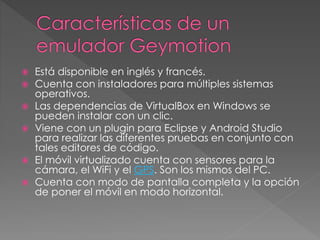  Está disponible en inglés y francés.
 Cuenta con instaladores para múltiples sistemas
operativos.
 Las dependencias de VirtualBox en Windows se
pueden instalar con un clic.
 Viene con un plugin para Eclipse y Android Studio
para realizar las diferentes pruebas en conjunto con
tales editores de código.
 El móvil virtualizado cuenta con sensores para la
cámara, el WiFi y el GPS. Son los mismos del PC.
 Cuenta con modo de pantalla completa y la opción
de poner el móvil en modo horizontal.
 