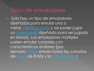  Solo hay un tipo de emuladores
diseñados para emular una o
varias videoconsolas y así poder jugar
un videojuego diseñado para ser jugado
en ésta(s). Los emuladores múltiples
suelen emular consolas con
características similares (por
ejemplo MEKA emula todas las consolas
de Sega de 8 bits y la Colecovision)
 