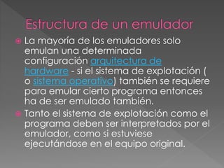  La mayoría de los emuladores solo
emulan una determinada
configuración arquitectura de
hardware - si el sistema de explotación (
o sistema operativo) también se requiere
para emular cierto programa entonces
ha de ser emulado también.
 Tanto el sistema de explotación como el
programa deben ser interpretados por el
emulador, como si estuviese
ejecutándose en el equipo original.
 