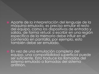  Aparte de la interpretación del lenguaje de la
máquina emulada, es preciso emular el resto
del equipo, como los dispositivos de entrada y
salida, de forma virtual: si escribir en una región
específica de la memoria debe influir en el
contenido en pantalla, por ejemplo, esto
también debe ser emulado.
 En vez de una emulación completa del
equipo, una compatibilidad superficial puede
ser suficiente. Esto traduce las llamadas del
sistema emulado a llamadas del sistema
anfitrión.
 