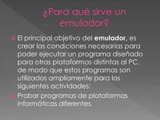  El principal objetivo del emulador, es
crear las condiciones necesarias para
poder ejecutar un programa diseñado
para otras plataformas distintas al PC,
de modo que estos programas son
utilizados ampliamente para las
siguientes actividades:
 Probar programas de plataformas
informáticas diferentes.
 