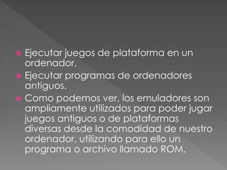  Ejecutar juegos de plataforma en un
ordenador.
 Ejecutar programas de ordenadores
antiguos.
 Como podemos ver, los emuladores son
ampliamente utilizados para poder jugar
juegos antiguos o de plataformas
diversas desde la comodidad de nuestro
ordenador, utilizando para ello un
programa o archivo llamado ROM.
 