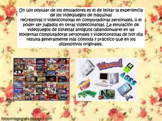 Un uso popular de los emuladores es el de imitar la experiencia
de los videojuegos de máquinas
recreativas o videoconsolas en computadoras personales, o el
poder ser jugados en otras videoconsolas. La emulación de
videojuegos de sistemas antiguos (abandonware) en las
modernas computadoras personales y videoconsolas de hoy día
resulta generalmente más cómoda y práctico que en los
dispositivos originales.
 