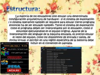 La mayoría de los emuladores solo emulan una determinada
configuración arquitectura de hardware - si el sistema de explotación
( o sistema operativo) también se requiere para emular cierto programa
entonces ha de ser emulado también. Tanto el sistema de explotación
como el programa deben ser interpretados por el emulador, como si
estuviese ejecutándose en el equipo original. Aparte de la
interpretación del lenguaje de la máquina emulada, es preciso emular
el resto del equipo, como los dispositivos de entrada y salida, de
forma virtual: si escribir en una región específica de la memoria debe
influir en el contenido en pantalla.
 