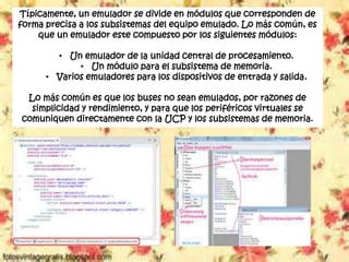 Típicamente, un emulador se divide en módulos que corresponden de
forma precisa a los subsistemas del equipo emulado. Lo más común, es
que un emulador este compuesto por los siguientes módulos:
• Un emulador de la unidad central de procesamiento.
• Un módulo para el subsistema de memoria.
• Varios emuladores para los dispositivos de entrada y salida.
Lo más común es que los buses no sean emulados, por razones de
simplicidad y rendimiento, y para que los periféricos virtuales se
comuniquen directamente con la UCP y los subsistemas de memoria.
 