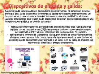 La mayoría de los emuladores, como dicho anteriormente, no emulan el sistema
principal bus; cada dispositivo de entrada y salida es tratado a menudo como un
caso especial, y no existe una interfaz constante para los periféricos virtuales.
Aún los emuladores que tratan cada dispositivo como un caso especial poseen una
infraestructura básica en común para ello:
• manejando interruptores, por medio de procedimientos que fijen banderas
legibles por el simulador del CPU siempre que un interruptor sea levantado,
permitiendo al CPU virtual "convertir los interruptores (virtuales)".
• escribiendo y leyendo de la memoria física, por medio de dos procedimientos
similares mientras este lidia con la memoria lógica (contrario a este último, el
anterior puede comúnmente ser echado a un lado, y en su lugar se emplean las
referencias directas al arreglo de memoria)
 