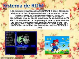 Los emuladores arrancan imágenes ROM, o sea el contenido
de los cartuchos, disquetes o cintas que se usaban con los
sistemas antiguos. Físicamente en las PC las ROM
son archivos binarios que se pueden cargar en la memoria. Es
decir, el emulador es un programa que hace las funciones de
una consola, por ejemplo la Game Boy Advance o una PDA,
y la ROM es un archivo que hace de cartucho, CD-ROM, o
cinta.
 