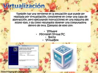 También hay una vertiente en la emulación que puede ser
realizada por virtualización, consistente en crear una capa de
abstracción, pero ejecutando instrucciones en una máquina del
mismo tipo, y da como resultados obtener una computadora
dentro de otra. Ejemplos de esto son:
• VMware
• Microsoft Virtual PC
• Bochs
• VirtualBox
 