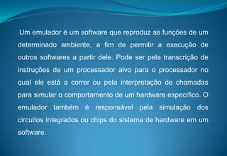 Um emulador é um software que reproduz as funções de um determinado ambiente, a fim depermitir a execução de outros softwares a partir dele. Pode ser pela transcrição de instruções de um processador alvo para o processador no qual ele está a correr ou pela interpretação de chamadas para simular o comportamento de um hardware específico. O emulador também é responsável pela simulação dos circuitos integrados ou chips do sistema de hardware em um software. 