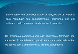    Basicamente, um emulador expõe as funções de um sistema para reproduzir seu comportamento, permitindo que um software criado para uma plataforma funcione noutra.Os ambientes computacionais são geralmente formados por camadas. A quantidade e o papel de cada camada pode variar de acordo com o ambiente e seu grau de dependência. 