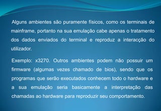     Alguns ambientes são puramente físicos, como os terminais de mainframe, portanto na sua emulação cabe apenas o tratamento dos dados enviados do terminal e reproduz a interacção do utilizador. Exemplo: x3270. Outros ambientes podem não possuir um firmware (algumas vezes chamado de bios), sendo que os programas que serão executados conhecem todo o hardware e a sua emulação seria basicamente a interpretação das chamadas ao hardware para reproduzir seu comportamento. 