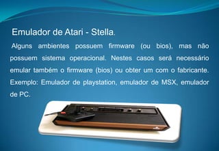 Emulador de Atari - Stella. Alguns ambientes possuem firmware (ou bios), mas não possuem sistema operacional. Nestes casos será necessário emular também o firmware (bios) ou obter um com o fabricante. Exemplo: Emulador de playstation, emulador de MSX, emulador de PC.