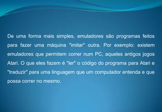 De uma forma mais simples, emuladores são programas feitos para fazer uma máquina "imitar" outra. Por exemplo: existem emuladores que permitem correr num PC, aqueles antigos jogos Atari. O que eles fazem é "ler" o código do programa para Atari e "traduzir" para uma linguagem que um computador entenda e que possa correr no mesmo.