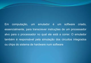 Em computação, um emulador é um software criado, essencialmente, para transcrever instruções de um processador alvo para o processador no qual ele está a correr. O emulador também é responsável pela simulação dos circuitos integrados ou chips do sistema de hardware num software