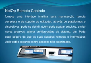 NetOp Remoto Controlefornece uma interface intuitiva para manutenção remota complexa e de suporte ao utilizador, através de plataformas e dispositivos, pode-se decidir quem pode apagar arquivos, enviar novos arquivos, alterar configurações do sistema, etc. Pode estar seguro de que as suas sessões remotas e informações vitais estão seguras contra acessos não autorizados.