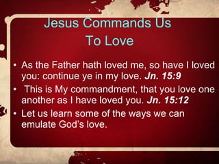 Jesus Commands Us  To Love As the Father hath loved me, so have I loved you: continue ye in my love.  Jn. 15:9 This is My commandment, that you love one another as I have loved you.  Jn. 15:12 Let us learn some of the ways we can emulate God’s love. 