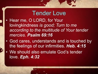 Tender Love Hear me, O LORD, for Your lovingkindness  is good; Turn to me according to the multitude of Your tender mercies.  Psalm 69:16 God cares, understands and is touched by the feelings of our infirmities.  Heb. 4:15 We should also emulate God’s tender love.  Eph. 4:32 