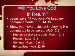 Will You Love God  In Return? Jesus says, “If you love Me keep my commandments.”  Jn. 14:15 Show your love to Jesus in obeying His commands to be saved.  Heb. 5:9 Hear and believe the truth - Rom. 10:17 Repent - Luke 13:3 Confess - Rom. 10:9-10 Be baptized - Acts 22:16 