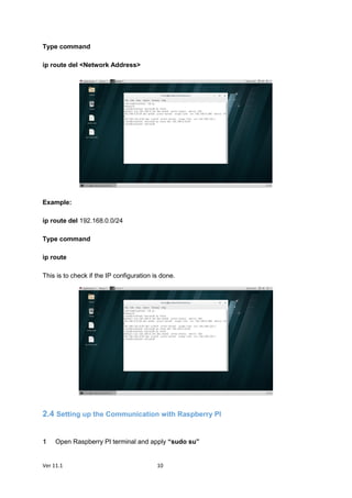 Ver 11.1 10
Type command
ip route del <Network Address>
Example:
ip route del 192.168.0.0/24
Type command
ip route
This is to check if the IP configuration is done.
2.4 Setting up the Communication with Raspberry PI
Open Raspberry PI terminal and apply “sudo su”
 