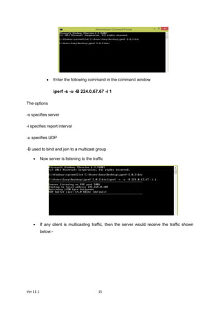 Ver 11.1 15
 Enter the following command in the command window
iperf -s -u -B 224.0.67.67 -i 1
The options
-s specifies server
-i specifies report interval
-u specifies UDP
-B used to bind and join to a multicast group
 Now server is listening to the traffic
 If any client is multicasting traffic, then the server would receive the traffic shown
below:-
 