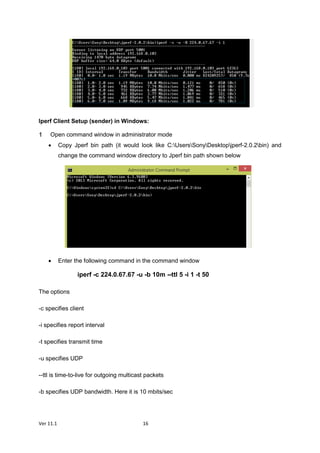 Ver 11.1 16
Iperf Client Setup (sender) in Windows:
Open command window in administrator mode
 Copy Jperf bin path (it would look like C:UsersSonyDesktopjperf-2.0.2bin) and
change the command window directory to Jperf bin path shown below
 Enter the following command in the command window
iperf -c 224.0.67.67 -u -b 10m --ttl 5 -i 1 -t 50
The options
-c specifies client
-i specifies report interval
-t specifies transmit time
-u specifies UDP
--ttl is time-to-live for outgoing multicast packets
-b specifies UDP bandwidth. Here it is 10 mbits/sec
 