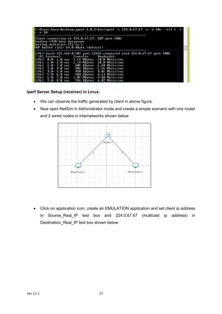 Ver 11.1 17
Iperf Server Setup (receiver) in Linux:
 We can observe the traffic generated by client in above figure.
 Now open NetSim in Administrator mode and create a simple scenario with one router
and 2 wired nodes in internetworks shown below
 Click on application icon, create an EMULATION application and set client ip address
in Source_Real_IP text box and 224.0.67.67 (multicast ip address) in
Destination_Real_IP text box shown below:
 