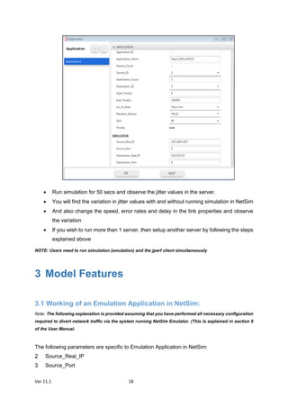 Ver 11.1 18
 Run simulation for 50 secs and observe the jitter values in the server.
 You will find the variation in jitter values with and without running simulation in NetSim
 And also change the speed, error rates and delay in the link properties and observe
the variation
 If you wish to run more than 1 server, then setup another server by following the steps
explained above
NOTE: Users need to run simulation (emulation) and the jperf client simultaneously
3 Model Features
3.1 Working of an Emulation Application in NetSim:
Note: The following explanation is provided assuming that you have performed all necessary configuration
required to divert network traffic via the system running NetSim Emulator. (This is explained in section 9
of the User Manual.
The following parameters are specific to Emulation Application in NetSim:
Source_Real_IP
Source_Port
 