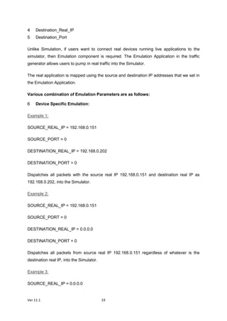 Ver 11.1 19
Destination_Real_IP
Destination_Port
Unlike Simulation, if users want to connect real devices running live applications to the
simulator, then Emulation component is required. The Emulation Application in the traffic
generator allows users to pump in real traffic into the Simulator.
The real application is mapped using the source and destination IP addresses that we set in
the Emulation Application.
Various combination of Emulation Parameters are as follows:
Device Specific Emulation:
Example 1:
SOURCE_REAL_IP = 192.168.0.151
SOURCE_PORT = 0
DESTINATION_REAL_IP = 192.168.0.202
DESTINATION_PORT = 0
Dispatches all packets with the source real IP 192.168.0.151 and destination real IP as
192.168.0.202, into the Simulator.
Example 2:
SOURCE_REAL_IP = 192.168.0.151
SOURCE_PORT = 0
DESTINATION_REAL_IP = 0.0.0.0
DESTINATION_PORT = 0
Dispatches all packets from source real IP 192.168.0.151 regardless of whatever is the
destination real IP, into the Simulator.
Example 3:
SOURCE_REAL_IP = 0.0.0.0
 
