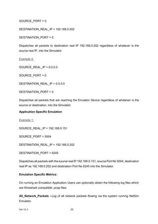 Ver 11.1 20
SOURCE_PORT = 0
DESTINATION_REAL_IP = 192.168.0.202
DESTINATION_PORT = 0
Dispatches all packets to destination real IP 192.168.0.202 regardless of whatever is the
source real IP, into the Simulator.
Example 4:
SOURCE_REAL_IP = 0.0.0.0
SOURCE_PORT = 0
DESTINATION_REAL_IP = 0.0.0.0
DESTINATION_PORT = 0
Dispatches all packets that are reaching the Emulator Device regardless of whatever is the
source or destination, into the Simulator.
Application Specific Emulation
Example 1:
SOURCE_REAL_IP = 192.168.0.151
SOURCE_PORT = 5004
DESTINATION_REAL_IP = 192.168.0.202
DESTINATION_PORT = 6245
Dispatches all packets with the source real IP 192.168.0.151, source Port No 5004, destination
real IP as 192.168.0.202 and destination Port No 6245 into the Simulator.
Emulation Specific Metrics:
On running an Emulation Application Users can optionally obtain the following log files which
are Wireshark compatible .pcap files:
All_Network_Packets - Log of all network packets flowing via the system running NetSim
Emulator.
 