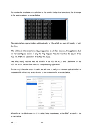 Ver 11.1 23
On running the simulation, you will observe the variation in the time taken to get the ping reply
in the source system, as shown below:
Ping packets has experienced an additional delay of 10µs which is a sum of the delay in both
the links.
The additional delay experienced by ping packets is not 20µs because, the application that
we have configured applies to only the Ping Request Packets which has the Source IP as
192.168.0.151 and Destination IP as 192.168.0.202.
The Ping Reply Packets has the Source IP as 192.168.0.202 and Destination IP as
192.168.0.151, for which we have not configured any application.
For the ping to take the round trip delay, we will have to configure one more application for the
reverse traffic. On adding an application for the reverse traffic as shown below:
We will now be able to see round trip delay being experienced by the PING application, as
shown below:
 
