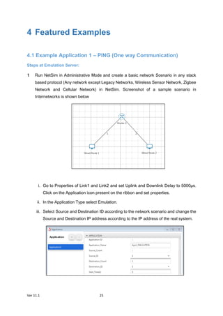 Ver 11.1 25
4 Featured Examples
4.1 Example Application 1 – PING (One way Communication)
Steps at Emulation Server:
Run NetSim in Administrative Mode and create a basic network Scenario in any stack
based protocol (Any network except Legacy Networks, Wireless Sensor Network, Zigbee
Network and Cellular Network) in NetSim. Screenshot of a sample scenario in
Internetworks is shown below
i. Go to Properties of Link1 and Link2 and set Uplink and Downlink Delay to 5000µs.
Click on the Application icon present on the ribbon and set properties.
ii. In the Application Type select Emulation.
iii. Select Source and Destination ID according to the network scenario and change the
Source and Destination IP address according to the IP address of the real system.
 
