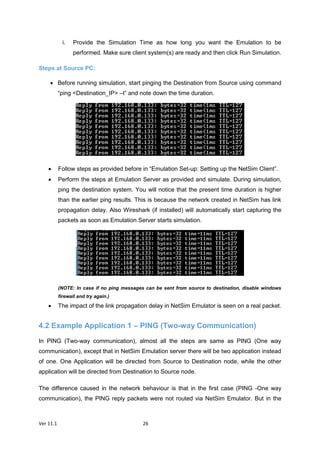 Ver 11.1 26
i. Provide the Simulation Time as how long you want the Emulation to be
performed. Make sure client system(s) are ready and then click Run Simulation.
Steps at Source PC:
 Before running simulation, start pinging the Destination from Source using command
“ping <Destination_IP> –t” and note down the time duration.
 Follow steps as provided before in “Emulation Set-up: Setting up the NetSim Client”.
 Perform the steps at Emulation Server as provided and simulate. During simulation,
ping the destination system. You will notice that the present time duration is higher
than the earlier ping results. This is because the network created in NetSim has link
propagation delay. Also Wireshark (if installed) will automatically start capturing the
packets as soon as Emulation Server starts simulation.
(NOTE: In case if no ping messages can be sent from source to destination, disable windows
firewall and try again.)
 The impact of the link propagation delay in NetSim Emulator is seen on a real packet.
4.2 Example Application 1 – PING (Two-way Communication)
In PING (Two-way communication), almost all the steps are same as PING (One way
communication), except that in NetSim Emulation server there will be two application instead
of one. One Application will be directed from Source to Destination node, while the other
application will be directed from Destination to Source node.
The difference caused in the network behaviour is that in the first case (PING -One way
communication), the PING reply packets were not routed via NetSim Emulator. But in the
 