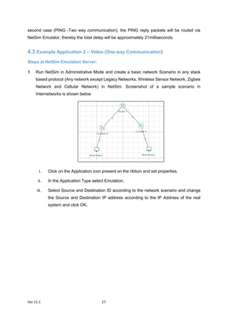 Ver 11.1 27
second case (PING -Two way communication), the PING reply packets will be routed via
NetSim Emulator, thereby the total delay will be approximately 21milliseconds.
4.3 Example Application 2 – Video (One way Communication)
Steps at NetSim Emulation Server:
Run NetSim in Administrative Mode and create a basic network Scenario in any stack
based protocol (Any network except Legacy Networks, Wireless Sensor Network, Zigbee
Network and Cellular Network) in NetSim. Screenshot of a sample scenario in
Internetworks is shown below
i. Click on the Application icon present on the ribbon and set properties.
ii. In the Application Type select Emulation.
iii. Select Source and Destination ID according to the network scenario and change
the Source and Destination IP address according to the IP Address of the real
system and click OK.
 