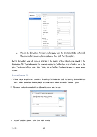 Ver 11.1 28
iv. Provide the Simulation Time as how long you want the Emulation to be performed.
Make sure client system(s) are ready and then click Run Simulation.
During Simulation you will notice a change in the quality of the video being played in the
destination PC. This is because the network created in NetSim has errors / delays etc in the
links. The impact of this loss / jitter / delay etc in NetSim Emulator is seen on a real video
stream.
Steps at Source PC:
1. Follow steps as provided before in “Running Emulation via GUI  Setting up the NetSim
Client”. Then open VLC Media player  Click Media menu  Select Stream Option.
2. Click add button then select the video which you want to play
3. Click on Stream Option. Then click next button
 