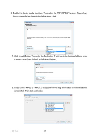 Ver 11.1 29
4. Enable the display locally checkbox. Then select the RTP / MPEG Transport Stream from
the drop down list as shown in the below screen shot
5. Click on Add Button. Then enter the Destination IP address in the Address field and enter
a stream name (user defined) and click next button.
6. Select Video –MPEG-2 + MPGA (TS) option from the drop down list as shown in the below
screen shot. Then click next button
 