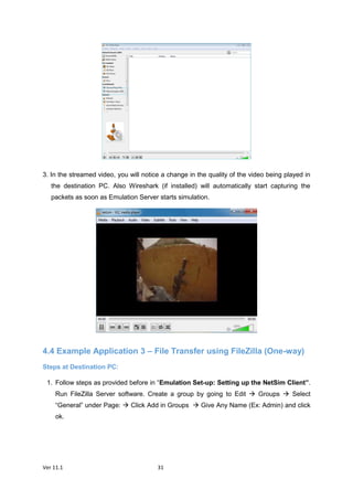 Ver 11.1 31
3. In the streamed video, you will notice a change in the quality of the video being played in
the destination PC. Also Wireshark (if installed) will automatically start capturing the
packets as soon as Emulation Server starts simulation.
4.4 Example Application 3 – File Transfer using FileZilla (One-way)
Steps at Destination PC:
1. Follow steps as provided before in “Emulation Set-up: Setting up the NetSim Client”.
Run FileZilla Server software. Create a group by going to Edit  Groups  Select
“General” under Page:  Click Add in Groups  Give Any Name (Ex: Admin) and click
ok.
 