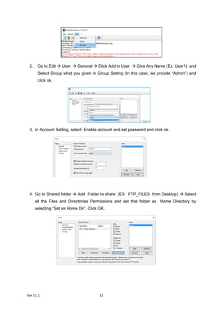 Ver 11.1 32
2. Go to Edit  User  General  Click Add in User  Give Any Name (Ex: User1) and
Select Group what you given in Group Setting (In this case, we provide “Admin”) and
click ok.
3. In Account Setting, select Enable account and set password and click ok.
4. Go to Shared folder  Add Folder to share (EX: FTP_FILES from Desktop)  Select
all the Files and Directories Permissions and set that folder as Home Directory by
selecting “Set as Home Dir”. Click OK.
 